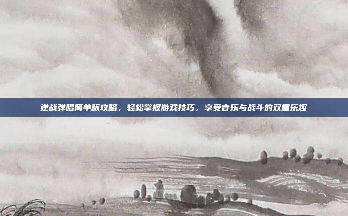 逆战弹唱简单版攻略，轻松掌握游戏技巧，享受音乐与战斗的双重乐趣