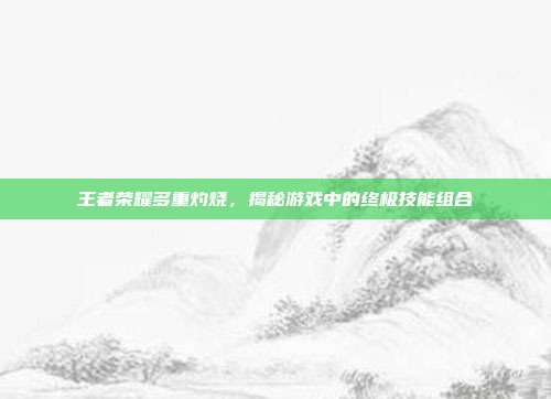 王者荣耀多重灼烧，揭秘游戏中的终极技能组合