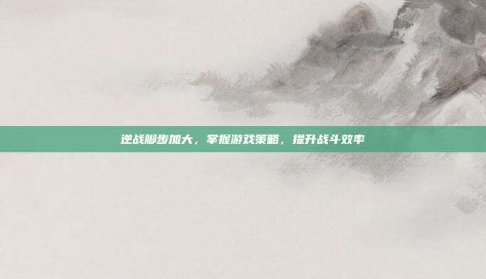 逆战脚步加大，掌握游戏策略，提升战斗效率