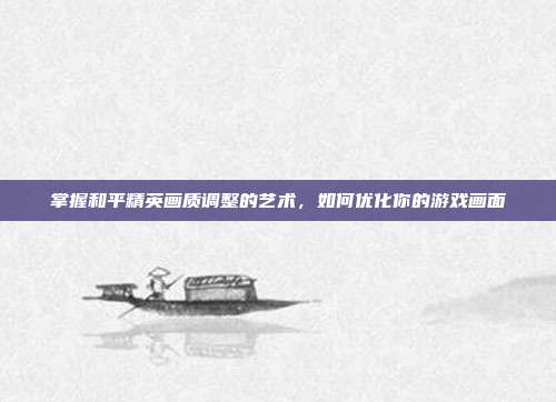 掌握和平精英画质调整的艺术，如何优化你的游戏画面