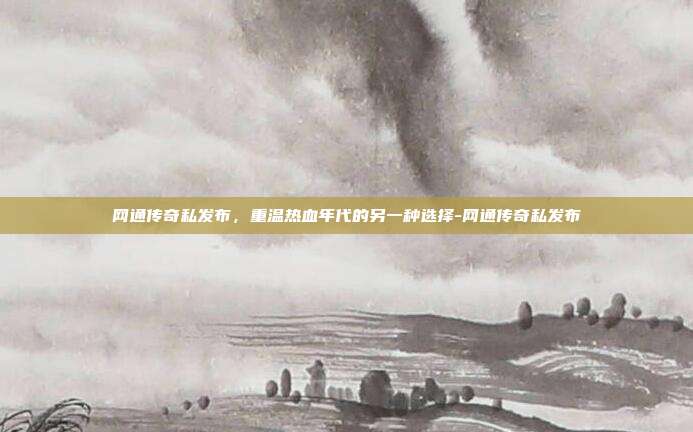 网通传奇私发布,重温热血年代的另一种选择-网通传奇私发布