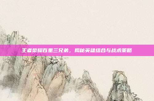 王者荣耀百里三兄弟,揭秘英雄组合与战术策略