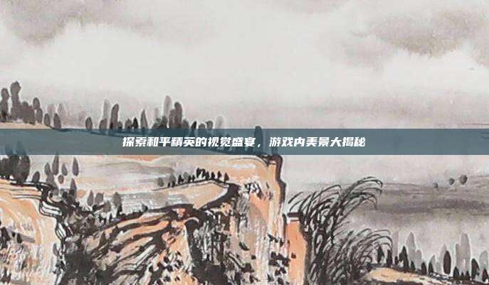 探索和平精英的视觉盛宴，游戏内美景大揭秘