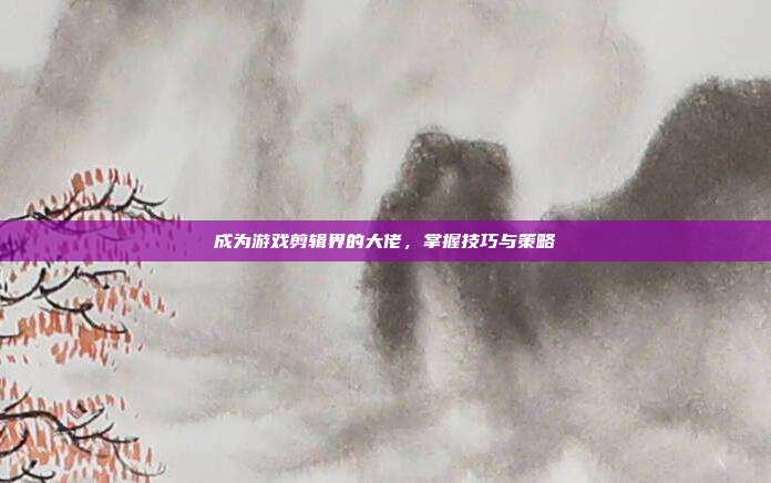 成为游戏剪辑界的大佬，掌握技巧与策略
