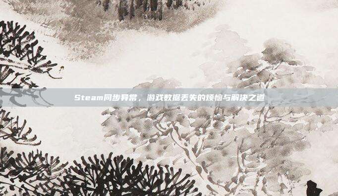 Steam同步异常,游戏数据丢失的烦恼与解决之道