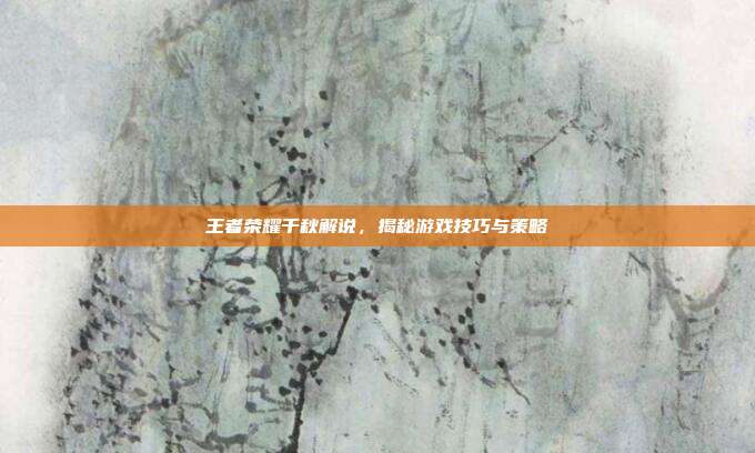 王者荣耀千秋解说，揭秘游戏技巧与策略