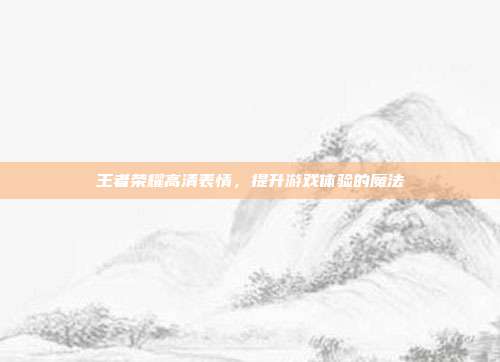 王者荣耀高清表情，提升游戏体验的魔法
