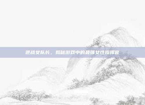 逆战女队长，揭秘游戏中的最强女性指挥官