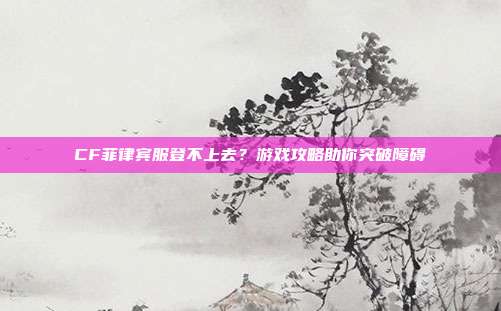 CF菲律宾服登不上去?游戏攻略助你突破障碍