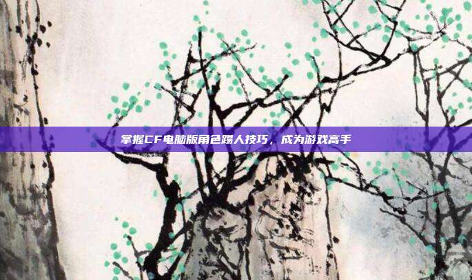 掌握CF电脑版角色踢人技巧,成为游戏高手
