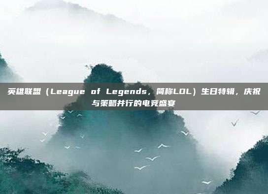 英雄联盟（League of Legends，简称LOL）生日特辑，庆祝与策略并行的电竞盛宴