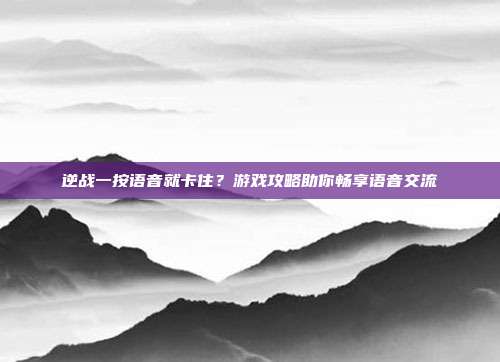 逆战一按语音就卡住?游戏攻略助你畅享语音交流
