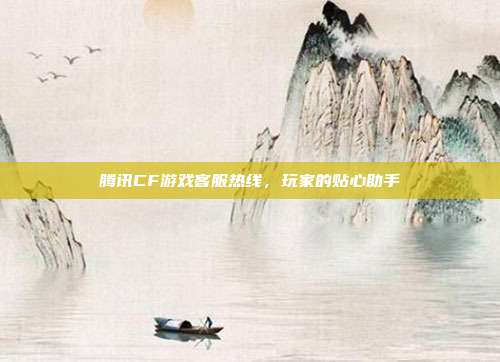 腾讯CF游戏客服热线,玩家的贴心助手