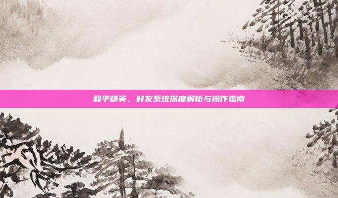 和平精英，好友系统深度解析与操作指南