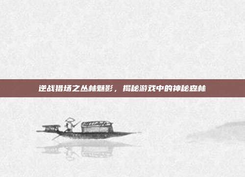 逆战猎场之丛林魅影，揭秘游戏中的神秘森林