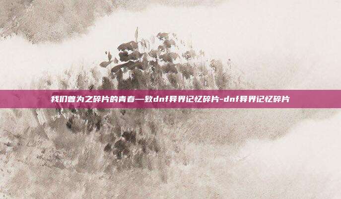 我们曾为之碎片的青春—致dnf异界记忆碎片-dnf异界记忆碎片