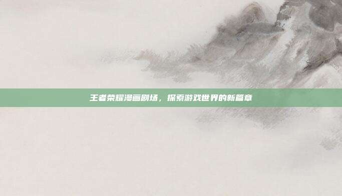 王者荣耀漫画剧场，探索游戏世界的新篇章