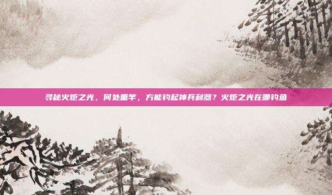 寻秘火炬之光，何处垂竿，方能钓起神兵利器？火炬之光在哪钓鱼