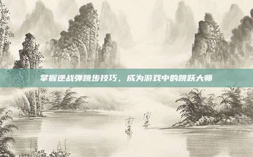 掌握逆战弹跳步技巧，成为游戏中的跳跃大师