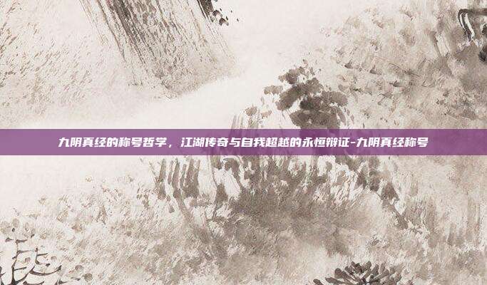 九阴真经的称号哲学，江湖传奇与自我超越的永恒辩证-九阴真经称号