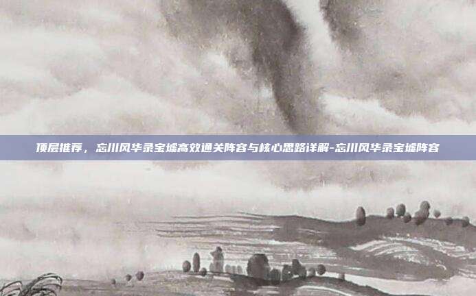 顶层推荐,忘川风华录宝墟高效通关阵容与核心思路详解-忘川风华录宝墟阵容