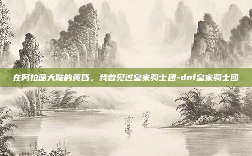 在阿拉德大陆的黄昏,我曾见过皇家骑士团-dnf皇家骑士团