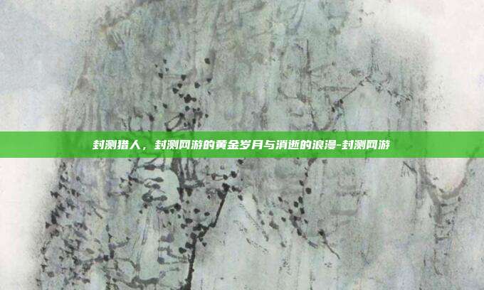 封测猎人,封测网游的黄金岁月与消逝的浪漫-封测网游