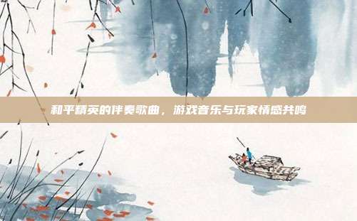 和平精英的伴奏歌曲,游戏音乐与玩家情感共鸣
