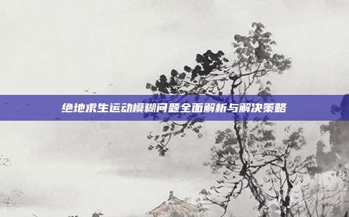 绝地求生运动模糊问题全面解析与解决策略