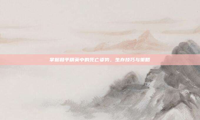 掌握和平精英中的死亡姿势,生存技巧与策略
