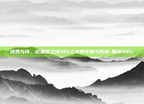 终焉与诗,论黑暗之魂3DLC中的轮回与告别-黑魂3dlc