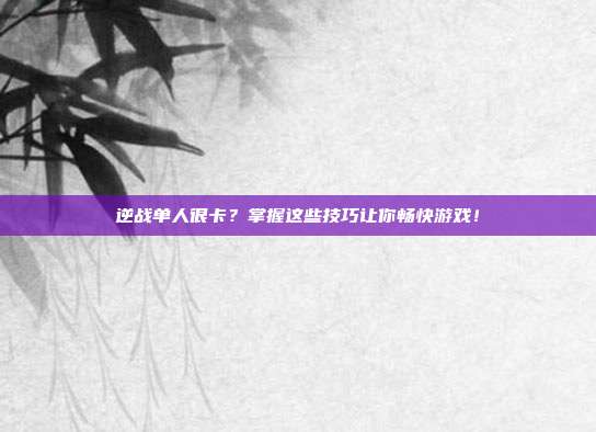 逆战单人很卡？掌握这些技巧让你畅快游戏！