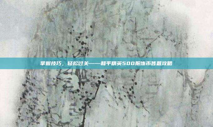 掌握技巧,轻松过关——和平精英500服饰币答题攻略