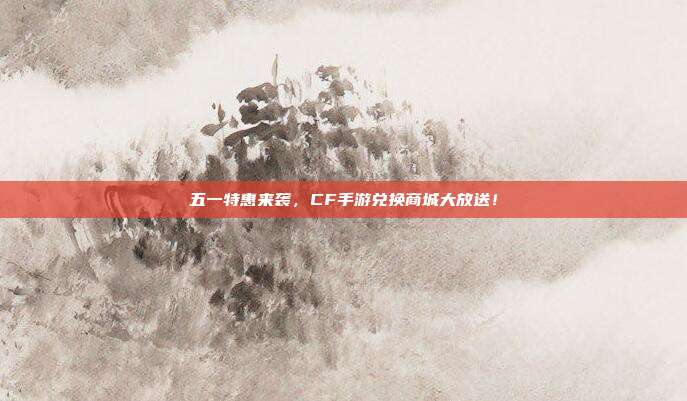 五一特惠来袭,CF手游兑换商城大放送!