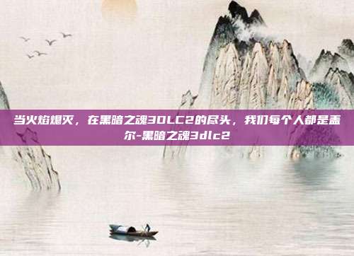 当火焰熄灭,在黑暗之魂3DLC2的尽头,我们每个人都是盖尔-黑暗之魂3dlc2