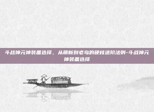 斗战神元神装备选择,从萌新到老鸟的硬核进阶法则-斗战神元神装备选择