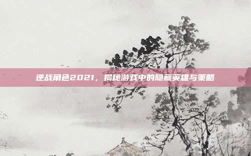 逆战角色2021，揭秘游戏中的隐藏英雄与策略