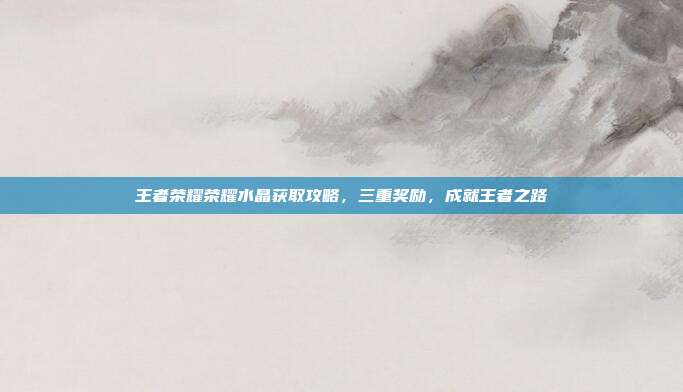 王者荣耀荣耀水晶获取攻略,三重奖励,成就王者之路