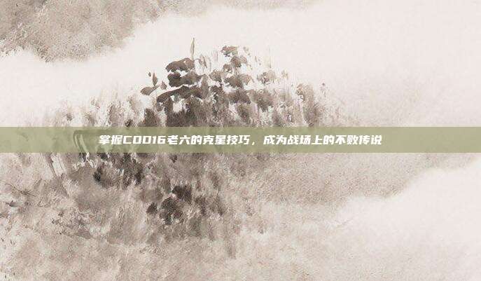 掌握COD16老六的克星技巧，成为战场上的不败传说