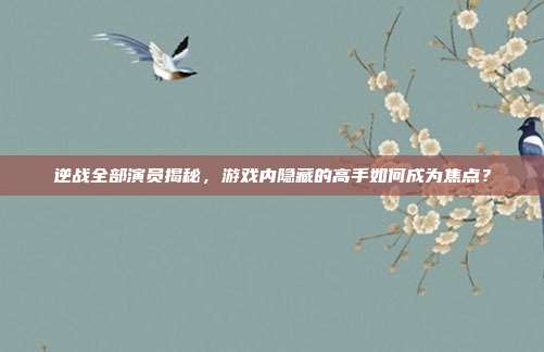 逆战全部演员揭秘，游戏内隐藏的高手如何成为焦点？