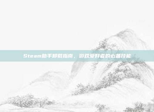 Steam助手卸载指南，游戏爱好者的必备技能