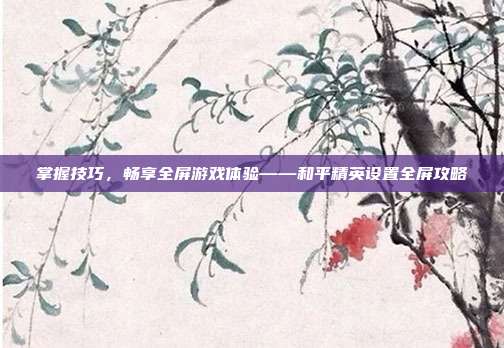 掌握技巧,畅享全屏游戏体验——和平精英设置全屏攻略