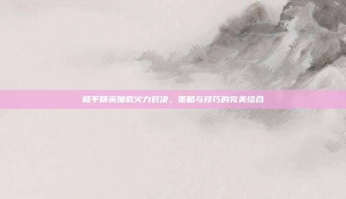 和平精英加载火力对决，策略与技巧的完美结合