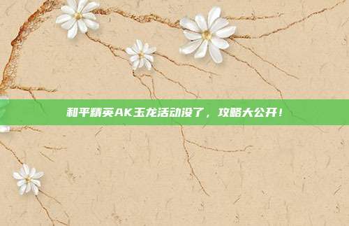和平精英AK玉龙活动没了，攻略大公开！