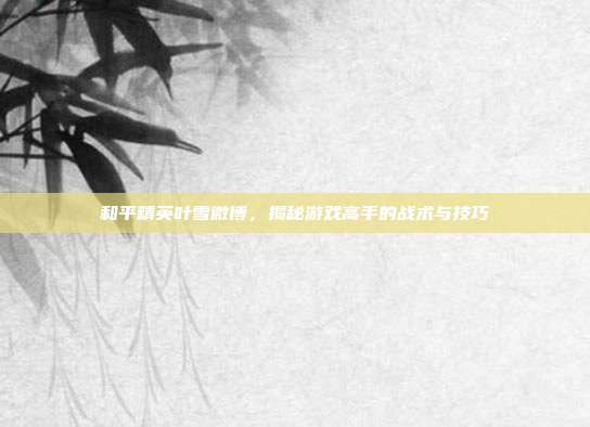 和平精英叶雪微博，揭秘游戏高手的战术与技巧