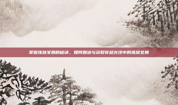 掌握炼狱女娲的秘诀，如何赠送与获取穿越火线中的炼狱女娲