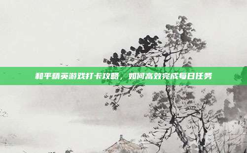 和平精英游戏打卡攻略，如何高效完成每日任务