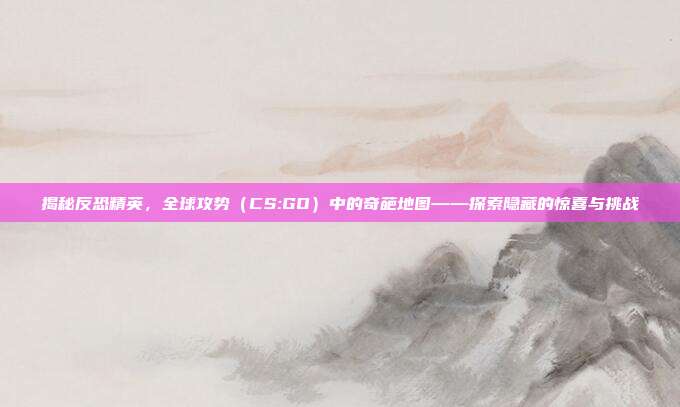 揭秘反恐精英,全球攻势(CS:GO)中的奇葩地图——探索隐藏的惊喜与挑战