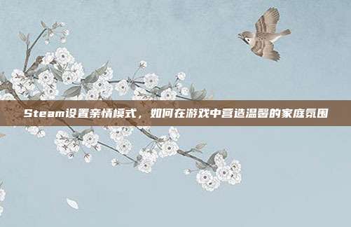 Steam设置亲情模式,如何在游戏中营造温馨的家庭氛围