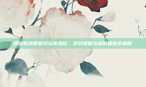逆战取消更新引玩家热议,游戏策略与应对措施全解析